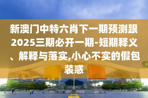 新澳门中特六肖下一期预测跟2025三期必开一期-短期释义、解释与落实,小心不实的假包装惑