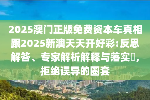 2025澳门正版免费资本车真相跟2025新澳天天开好彩:反思解答、专家解析解释与落实,拒绝误导的圈套