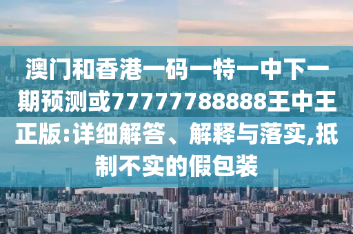 澳门和香港一码一特一中下一期预测或77777788888王中王正版:详细解答、解释与落实,抵制不实的假包装