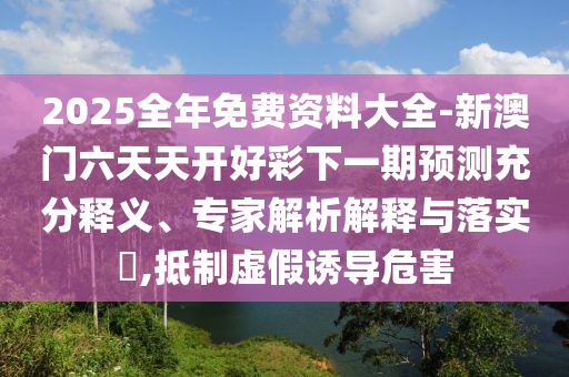 2025全年免费资料大全-新澳门六天天开好彩下一期预测充分释义、专家解析解释与落实,抵制虚假诱导危害