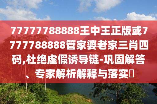 77777788888王中王正版或7777788888管家婆老家三肖四码,杜绝虚假诱导链-巩固解答、专家解析解释与落实