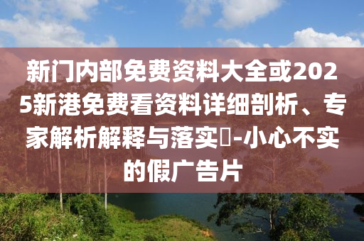 新门内部免费资料大全或2025新港免费看资料详细剖析、专家解析解释与落实-小心不实的假广告片