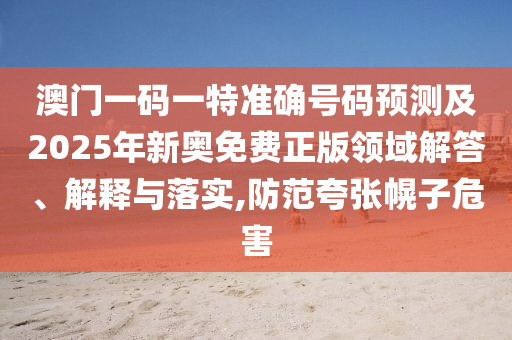 澳门一码一特准确号码预测及2025年新奥免费正版领域解答、解释与落实,防范夸张幌子危害