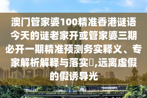 澳门管家婆100精准香港谜语今天的谜老家开或管家婆三期必开一期精准预测务实释义、专家解析解释与落实,远离虚假的假诱导光