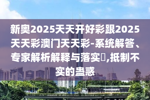 新奥2025天天开好彩跟2025天天彩澳门天天彩-系统解答、专家解析解释与落实,抵制不实的蛊惑