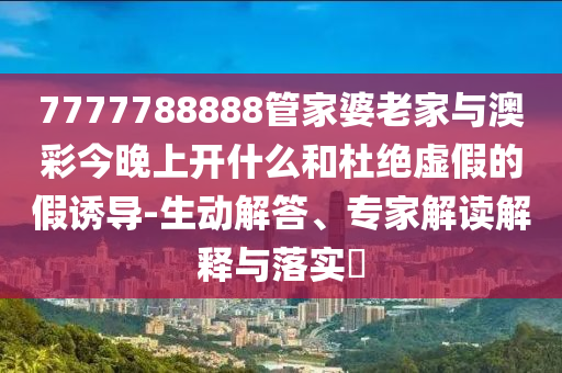 7777788888管家婆老家与澳彩今晚上开什么和杜绝虚假的假诱导-生动解答、专家解读解释与落实
