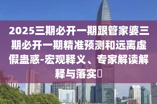 2025三期必开一期跟管家婆三期必开一期精准预测和远离虚假蛊惑-宏观释义、专家解读解释与落实