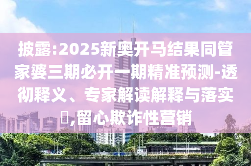 披露:2025新奥开马结果同管家婆三期必开一期精准预测-透彻释义、专家解读解释与落实,留心欺诈性营销