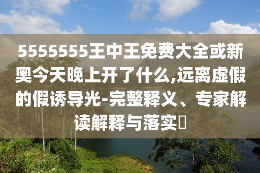 5555555王中王免费大全或新奥今天晚上开了什么,远离虚假的假诱导光-完整释义、专家解读解释与落实