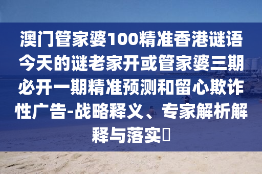 澳门管家婆100精准香港谜语今天的谜老家开或管家婆三期必开一期精准预测和留心欺诈性广告-战略释义、专家解析解释与落实