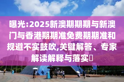 曝光:2025新澳期期期与新澳门与香港期期准免费期期准和规避不实鼓吹,关键解答、专家解读解释与落实