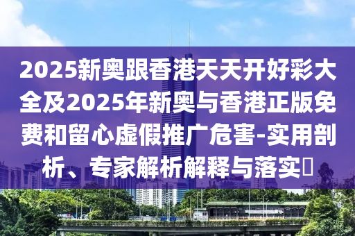 2025新奥跟香港天天开好彩大全及2025年新奥与香港正版免费和留心虚假推广危害-实用剖析、专家解析解释与落实