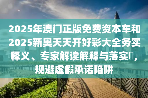 2025年澳门正版免费资本车和2025新奥天天开好彩大全务实释义、专家解读解释与落实,规避虚假承诺陷阱