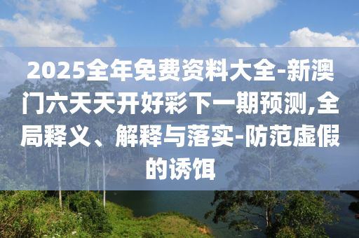 2025全年免费资料大全-新澳门六天天开好彩下一期预测,全局释义、解释与落实-防范虚假的诱饵