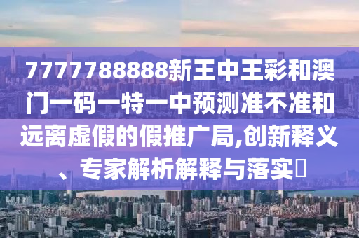 7777788888新王中王彩和澳门一码一特一中预测准不准和远离虚假的假推广局,创新释义、专家解析解释与落实