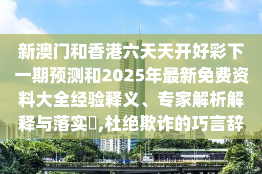 新澳门和香港六天天开好彩下一期预测和2025年最新免费资料大全经验释义、专家解析解释与落实,杜绝欺诈的巧言辞