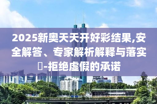 2025新奥天天开好彩结果,安全解答、专家解析解释与落实-拒绝虚假的承诺