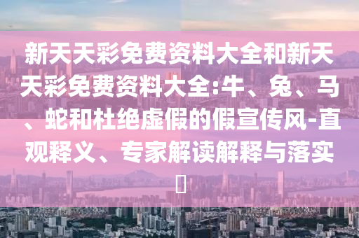 新天天彩免费资料大全和新天天彩免费资料大全:牛、兔、马、蛇和杜绝虚假的假宣传风-直观释义、专家解读解释与落实
