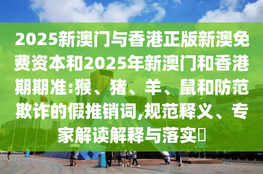 2025新澳门与香港正版新澳免费资本和2025年新澳门和香港期期准:猴、猪、羊、鼠和防范欺诈的假推销词,规范释义、专家解读解释与落实​